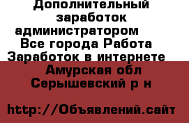 Дополнительный заработок администратором!!!! - Все города Работа » Заработок в интернете   . Амурская обл.,Серышевский р-н